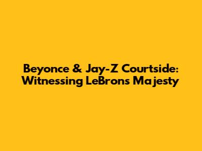 Beyonce & Jay-Z Courtside: Witnessing LeBron's Majesty