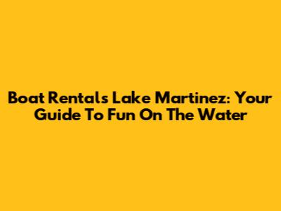 Boat Rentals Lake Martinez: Your Guide To Fun On The Water