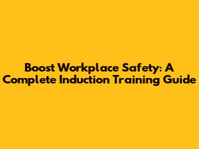 Boost Workplace Safety: A Complete Induction Training Guide