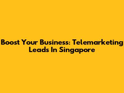 Boost Your Business: Telemarketing Leads In Singapore