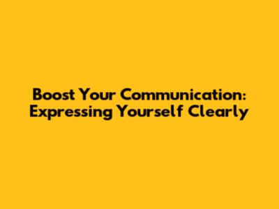 Boost Your Communication: Expressing Yourself Clearly