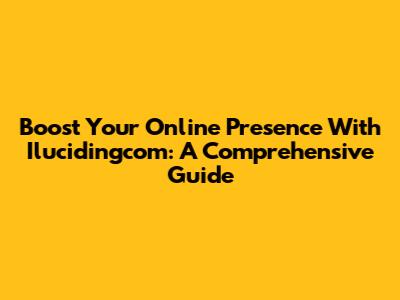 Boost Your Online Presence With Ilucidingcom: A Comprehensive Guide