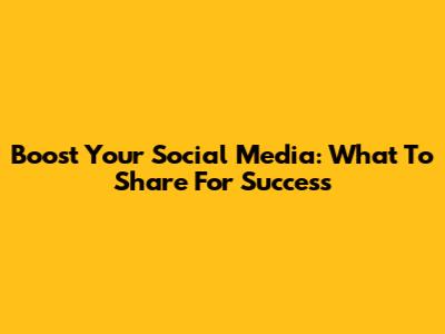 Boost Your Social Media: What To Share For Success