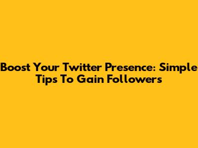 Boost Your Twitter Presence: Simple Tips To Gain Followers