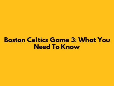 Boston Celtics Game 3: What You Need To Know
