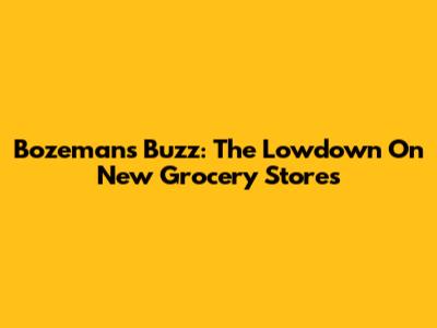 Bozeman's Buzz: The Lowdown On New Grocery Stores