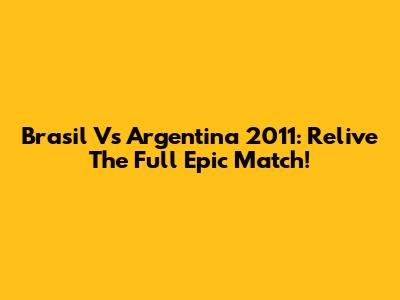 Brasil Vs Argentina 2011: Relive The Full Epic Match!