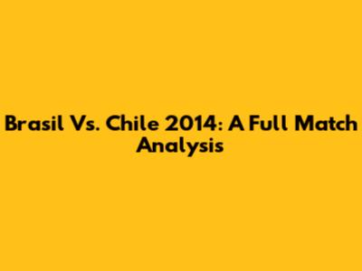 Brasil Vs. Chile 2014: A Full Match Analysis