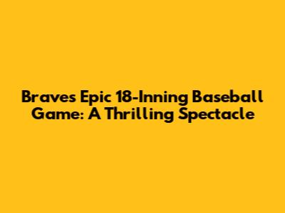 Braves' Epic 18-Inning Baseball Game: A Thrilling Spectacle