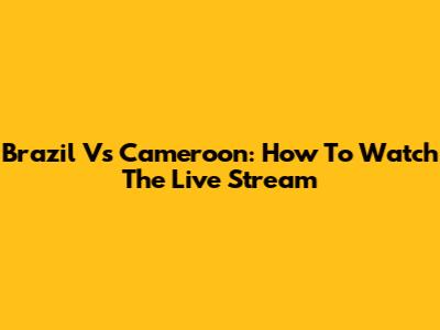 Brazil Vs Cameroon: How To Watch The Live Stream