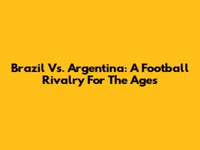 Brazil Vs. Argentina: A Football Rivalry For The Ages