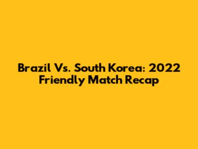 Brazil Vs. South Korea: 2022 Friendly Match Recap
