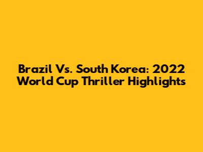 Brazil Vs. South Korea: 2022 World Cup Thriller Highlights