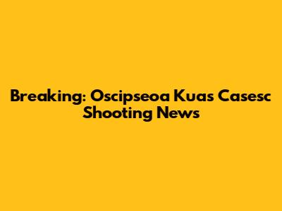 Breaking: Oscipseoa Kuas Casesc Shooting News