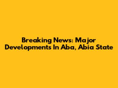 Breaking News: Major Developments In Aba, Abia State