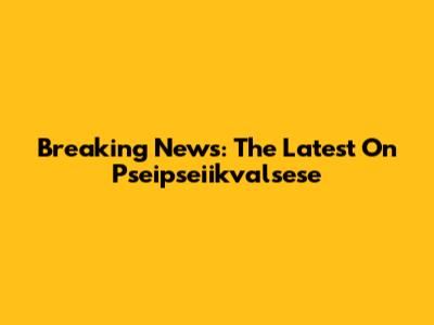 Breaking News: The Latest On Pseipseiikvalsese