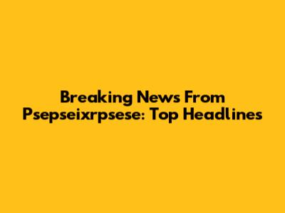 Breaking News From Psepseixrpsese: Top Headlines