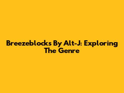 Breezeblocks By Alt-J: Exploring The Genre