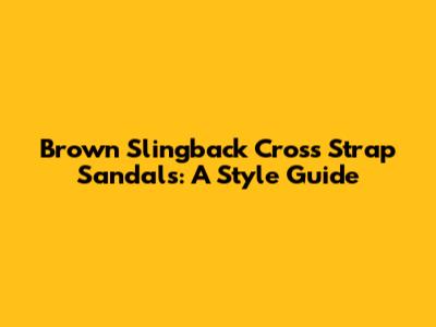 Brown Slingback Cross Strap Sandals: A Style Guide