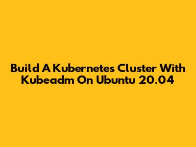 Build A Kubernetes Cluster With Kubeadm On Ubuntu 20.04