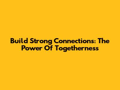 Build Strong Connections: The Power Of Togetherness