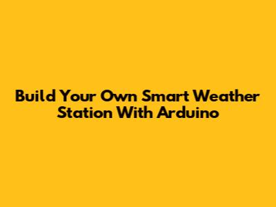 Build Your Own Smart Weather Station With Arduino