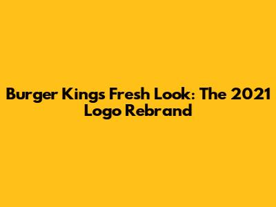 Burger King's Fresh Look: The 2021 Logo Rebrand