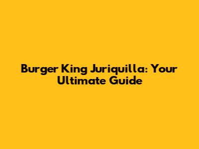 Burger King Juriquilla: Your Ultimate Guide