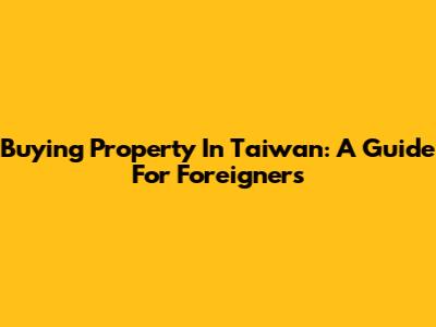 Buying Property In Taiwan: A Guide For Foreigners