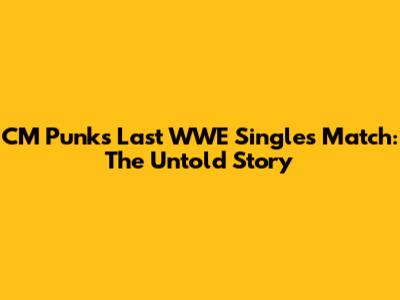 CM Punk's Last WWE Singles Match: The Untold Story