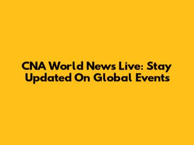 CNA World News Live: Stay Updated On Global Events