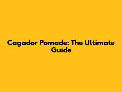 Cagador Pomade: The Ultimate Guide