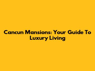 Cancun Mansions: Your Guide To Luxury Living