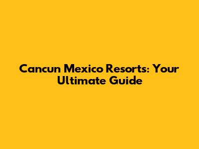 Cancun Mexico Resorts: Your Ultimate Guide
