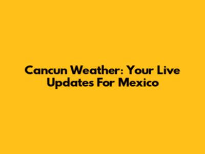 Cancun Weather: Your Live Updates For Mexico
