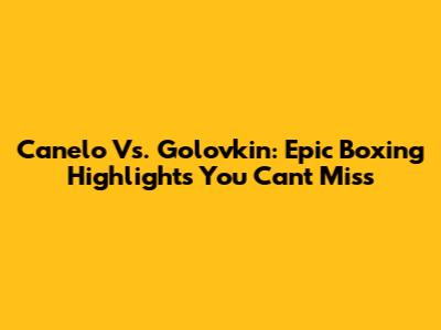Canelo Vs. Golovkin: Epic Boxing Highlights You Can't Miss