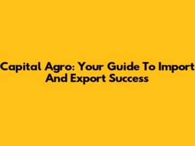 Capital Agro: Your Guide To Import And Export Success