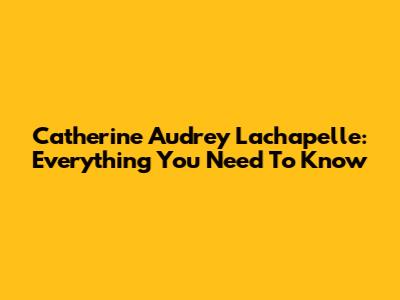 Catherine Audrey Lachapelle: Everything You Need To Know
