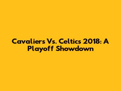 Cavaliers Vs. Celtics 2018: A Playoff Showdown