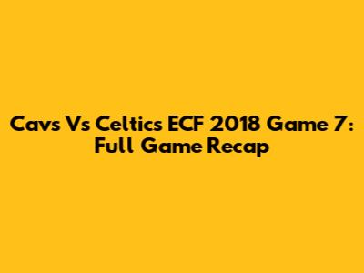 Cavs Vs Celtics ECF 2018 Game 7: Full Game Recap