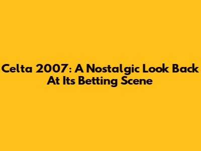 Celta 2007: A Nostalgic Look Back At Its Betting Scene