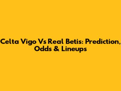 Celta Vigo Vs Real Betis: Prediction, Odds & Lineups