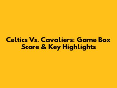 Celtics Vs. Cavaliers: Game Box Score & Key Highlights