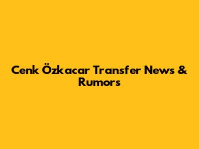 Cenk Özkacar Transfer News & Rumors