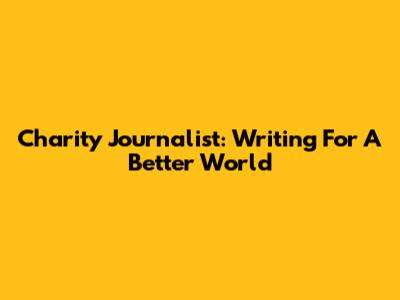 Charity Journalist: Writing For A Better World