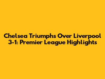 Chelsea Triumphs Over Liverpool 3-1: Premier League Highlights
