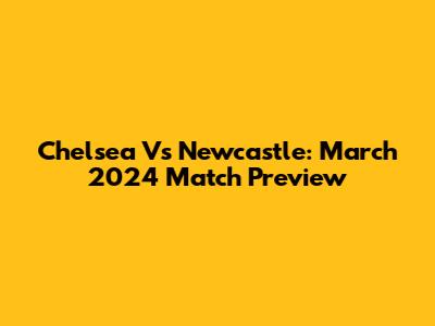Chelsea Vs Newcastle: March 2024 Match Preview