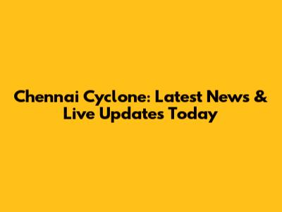 Chennai Cyclone: Latest News & Live Updates Today