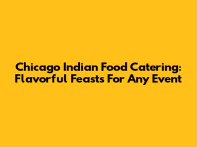 Chicago Indian Food Catering: Flavorful Feasts For Any Event