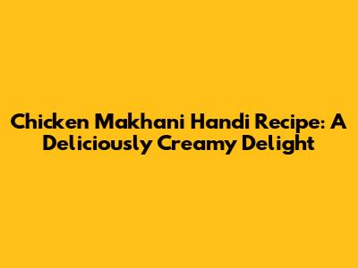 Chicken Makhani Handi Recipe: A Deliciously Creamy Delight